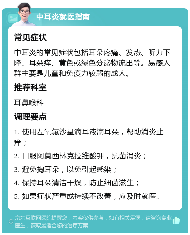 中耳炎就医指南 常见症状 中耳炎的常见症状包括耳朵疼痛、发热、听力下降、耳朵痒、黄色或绿色分泌物流出等。易感人群主要是儿童和免疫力较弱的成人。 推荐科室 耳鼻喉科 调理要点 1. 使用左氧氟沙星滴耳液滴耳朵，帮助消炎止痒； 2. 口服阿莫西林克拉维酸钾，抗菌消炎； 3. 避免掏耳朵，以免引起感染； 4. 保持耳朵清洁干燥，防止细菌滋生； 5. 如果症状严重或持续不改善，应及时就医。