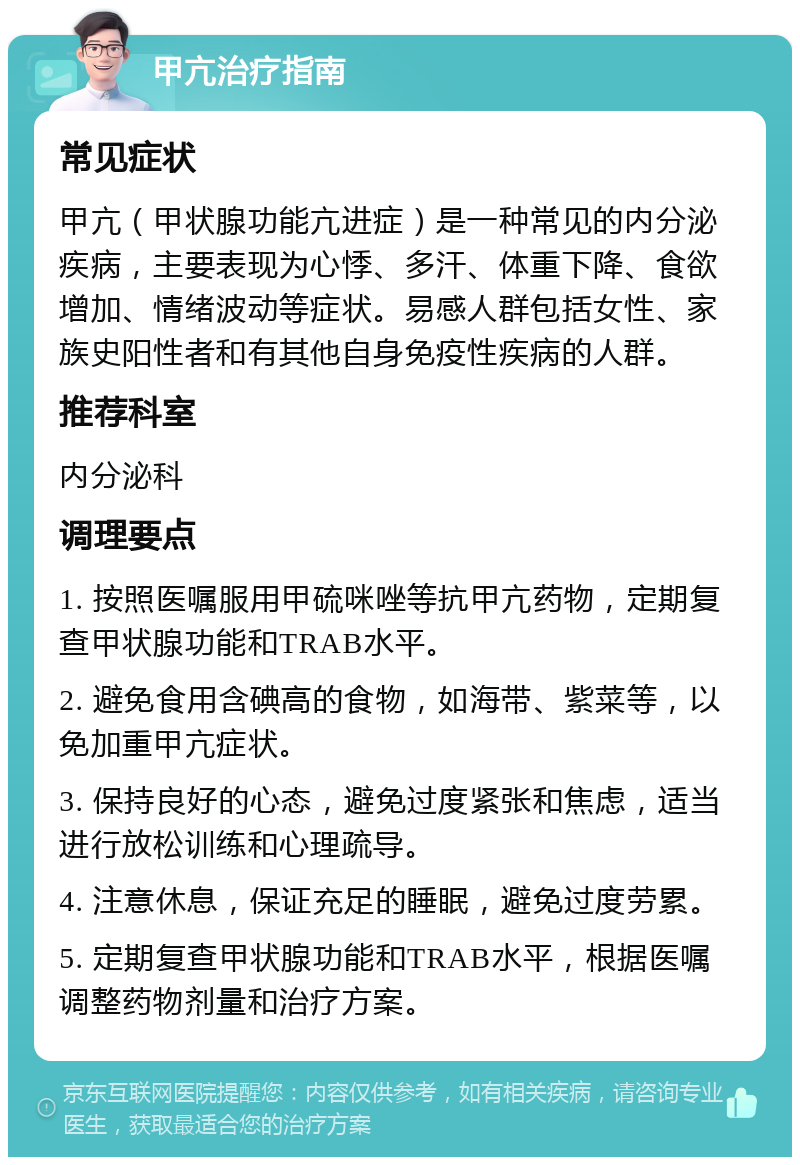 甲亢治疗指南 常见症状 甲亢（甲状腺功能亢进症）是一种常见的内分泌疾病，主要表现为心悸、多汗、体重下降、食欲增加、情绪波动等症状。易感人群包括女性、家族史阳性者和有其他自身免疫性疾病的人群。 推荐科室 内分泌科 调理要点 1. 按照医嘱服用甲硫咪唑等抗甲亢药物，定期复查甲状腺功能和TRAB水平。 2. 避免食用含碘高的食物，如海带、紫菜等，以免加重甲亢症状。 3. 保持良好的心态，避免过度紧张和焦虑，适当进行放松训练和心理疏导。 4. 注意休息，保证充足的睡眠，避免过度劳累。 5. 定期复查甲状腺功能和TRAB水平，根据医嘱调整药物剂量和治疗方案。