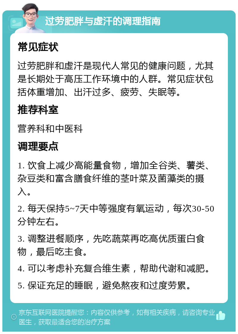 过劳肥胖与虚汗的调理指南 常见症状 过劳肥胖和虚汗是现代人常见的健康问题，尤其是长期处于高压工作环境中的人群。常见症状包括体重增加、出汗过多、疲劳、失眠等。 推荐科室 营养科和中医科 调理要点 1. 饮食上减少高能量食物，增加全谷类、薯类、杂豆类和富含膳食纤维的茎叶菜及菌藻类的摄入。 2. 每天保持5~7天中等强度有氧运动，每次30-50分钟左右。 3. 调整进餐顺序，先吃蔬菜再吃高优质蛋白食物，最后吃主食。 4. 可以考虑补充复合维生素，帮助代谢和减肥。 5. 保证充足的睡眠，避免熬夜和过度劳累。