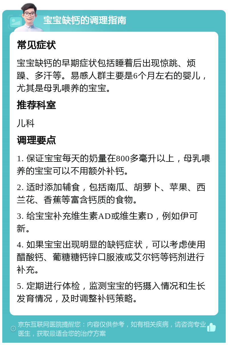 宝宝缺钙的调理指南 常见症状 宝宝缺钙的早期症状包括睡着后出现惊跳、烦躁、多汗等。易感人群主要是6个月左右的婴儿，尤其是母乳喂养的宝宝。 推荐科室 儿科 调理要点 1. 保证宝宝每天的奶量在800多毫升以上，母乳喂养的宝宝可以不用额外补钙。 2. 适时添加辅食，包括南瓜、胡萝卜、苹果、西兰花、香蕉等富含钙质的食物。 3. 给宝宝补充维生素AD或维生素D，例如伊可新。 4. 如果宝宝出现明显的缺钙症状，可以考虑使用醋酸钙、葡糖糖钙锌口服液或艾尔钙等钙剂进行补充。 5. 定期进行体检，监测宝宝的钙摄入情况和生长发育情况，及时调整补钙策略。