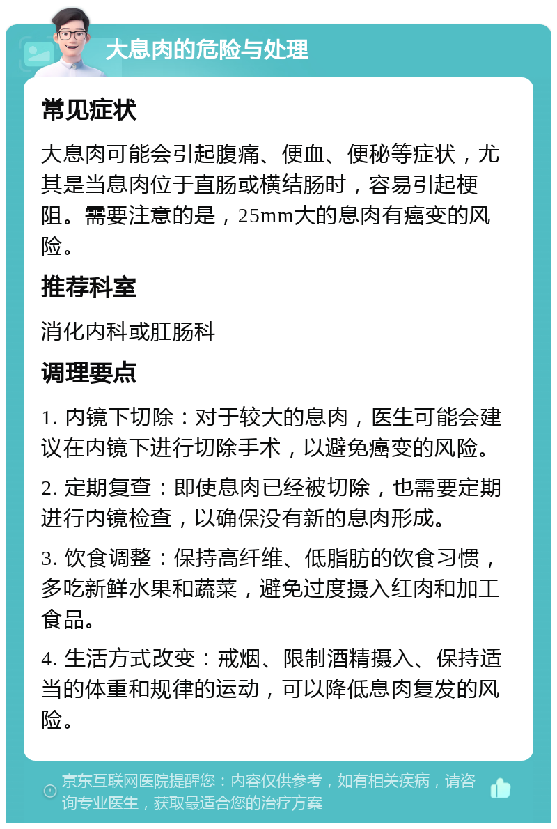 大息肉的危险与处理 常见症状 大息肉可能会引起腹痛、便血、便秘等症状，尤其是当息肉位于直肠或横结肠时，容易引起梗阻。需要注意的是，25mm大的息肉有癌变的风险。 推荐科室 消化内科或肛肠科 调理要点 1. 内镜下切除：对于较大的息肉，医生可能会建议在内镜下进行切除手术，以避免癌变的风险。 2. 定期复查：即使息肉已经被切除，也需要定期进行内镜检查，以确保没有新的息肉形成。 3. 饮食调整：保持高纤维、低脂肪的饮食习惯，多吃新鲜水果和蔬菜，避免过度摄入红肉和加工食品。 4. 生活方式改变：戒烟、限制酒精摄入、保持适当的体重和规律的运动，可以降低息肉复发的风险。