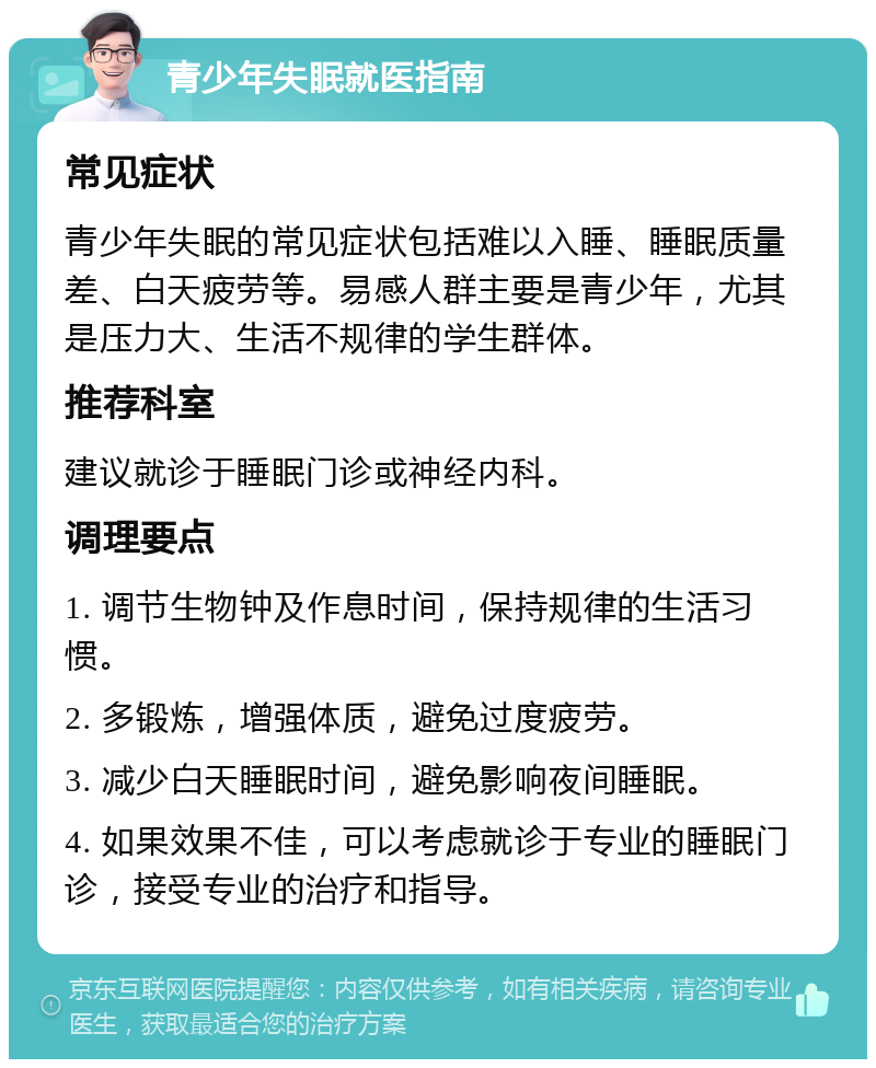 青少年失眠就医指南 常见症状 青少年失眠的常见症状包括难以入睡、睡眠质量差、白天疲劳等。易感人群主要是青少年，尤其是压力大、生活不规律的学生群体。 推荐科室 建议就诊于睡眠门诊或神经内科。 调理要点 1. 调节生物钟及作息时间，保持规律的生活习惯。 2. 多锻炼，增强体质，避免过度疲劳。 3. 减少白天睡眠时间，避免影响夜间睡眠。 4. 如果效果不佳，可以考虑就诊于专业的睡眠门诊，接受专业的治疗和指导。