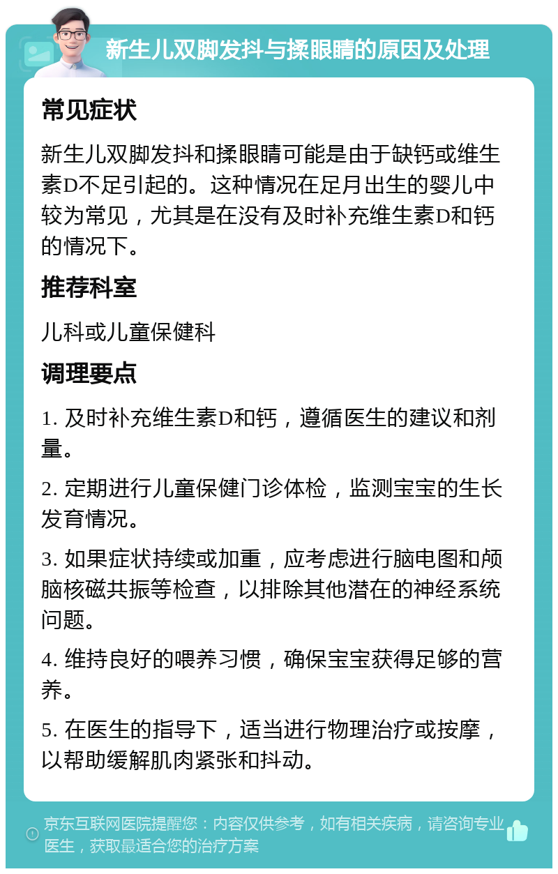 新生儿双脚发抖与揉眼睛的原因及处理 常见症状 新生儿双脚发抖和揉眼睛可能是由于缺钙或维生素D不足引起的。这种情况在足月出生的婴儿中较为常见，尤其是在没有及时补充维生素D和钙的情况下。 推荐科室 儿科或儿童保健科 调理要点 1. 及时补充维生素D和钙，遵循医生的建议和剂量。 2. 定期进行儿童保健门诊体检，监测宝宝的生长发育情况。 3. 如果症状持续或加重，应考虑进行脑电图和颅脑核磁共振等检查，以排除其他潜在的神经系统问题。 4. 维持良好的喂养习惯，确保宝宝获得足够的营养。 5. 在医生的指导下，适当进行物理治疗或按摩，以帮助缓解肌肉紧张和抖动。