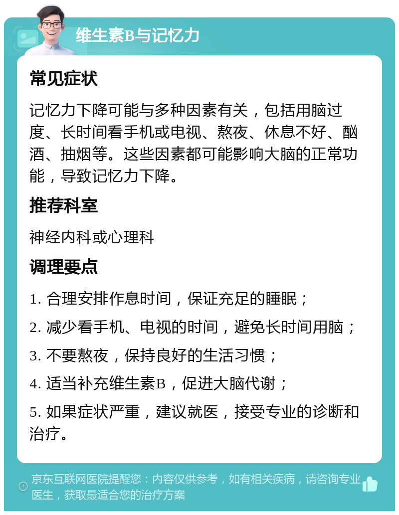 维生素B与记忆力 常见症状 记忆力下降可能与多种因素有关，包括用脑过度、长时间看手机或电视、熬夜、休息不好、酗酒、抽烟等。这些因素都可能影响大脑的正常功能，导致记忆力下降。 推荐科室 神经内科或心理科 调理要点 1. 合理安排作息时间，保证充足的睡眠； 2. 减少看手机、电视的时间，避免长时间用脑； 3. 不要熬夜，保持良好的生活习惯； 4. 适当补充维生素B，促进大脑代谢； 5. 如果症状严重，建议就医，接受专业的诊断和治疗。