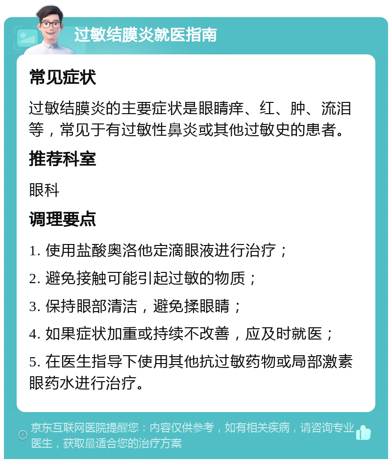 过敏结膜炎就医指南 常见症状 过敏结膜炎的主要症状是眼睛痒、红、肿、流泪等，常见于有过敏性鼻炎或其他过敏史的患者。 推荐科室 眼科 调理要点 1. 使用盐酸奥洛他定滴眼液进行治疗； 2. 避免接触可能引起过敏的物质； 3. 保持眼部清洁，避免揉眼睛； 4. 如果症状加重或持续不改善，应及时就医； 5. 在医生指导下使用其他抗过敏药物或局部激素眼药水进行治疗。