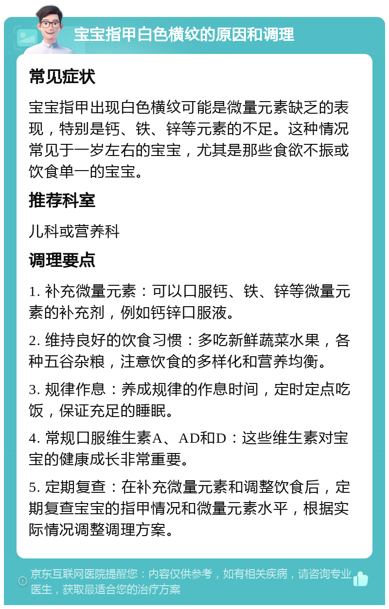 宝宝指甲白色横纹的原因和调理 常见症状 宝宝指甲出现白色横纹可能是微量元素缺乏的表现，特别是钙、铁、锌等元素的不足。这种情况常见于一岁左右的宝宝，尤其是那些食欲不振或饮食单一的宝宝。 推荐科室 儿科或营养科 调理要点 1. 补充微量元素：可以口服钙、铁、锌等微量元素的补充剂，例如钙锌口服液。 2. 维持良好的饮食习惯：多吃新鲜蔬菜水果，各种五谷杂粮，注意饮食的多样化和营养均衡。 3. 规律作息：养成规律的作息时间，定时定点吃饭，保证充足的睡眠。 4. 常规口服维生素A、AD和D：这些维生素对宝宝的健康成长非常重要。 5. 定期复查：在补充微量元素和调整饮食后，定期复查宝宝的指甲情况和微量元素水平，根据实际情况调整调理方案。