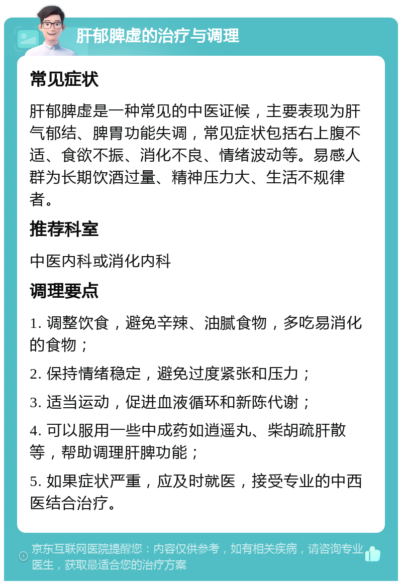 肝郁脾虚的治疗与调理 常见症状 肝郁脾虚是一种常见的中医证候，主要表现为肝气郁结、脾胃功能失调，常见症状包括右上腹不适、食欲不振、消化不良、情绪波动等。易感人群为长期饮酒过量、精神压力大、生活不规律者。 推荐科室 中医内科或消化内科 调理要点 1. 调整饮食，避免辛辣、油腻食物，多吃易消化的食物； 2. 保持情绪稳定，避免过度紧张和压力； 3. 适当运动，促进血液循环和新陈代谢； 4. 可以服用一些中成药如逍遥丸、柴胡疏肝散等，帮助调理肝脾功能； 5. 如果症状严重，应及时就医，接受专业的中西医结合治疗。