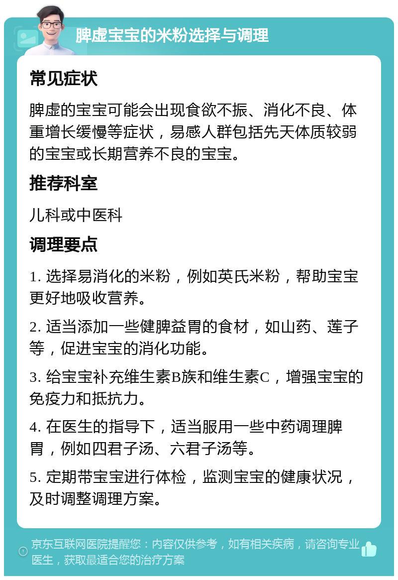 脾虚宝宝的米粉选择与调理 常见症状 脾虚的宝宝可能会出现食欲不振、消化不良、体重增长缓慢等症状，易感人群包括先天体质较弱的宝宝或长期营养不良的宝宝。 推荐科室 儿科或中医科 调理要点 1. 选择易消化的米粉，例如英氏米粉，帮助宝宝更好地吸收营养。 2. 适当添加一些健脾益胃的食材，如山药、莲子等，促进宝宝的消化功能。 3. 给宝宝补充维生素B族和维生素C，增强宝宝的免疫力和抵抗力。 4. 在医生的指导下，适当服用一些中药调理脾胃，例如四君子汤、六君子汤等。 5. 定期带宝宝进行体检，监测宝宝的健康状况，及时调整调理方案。