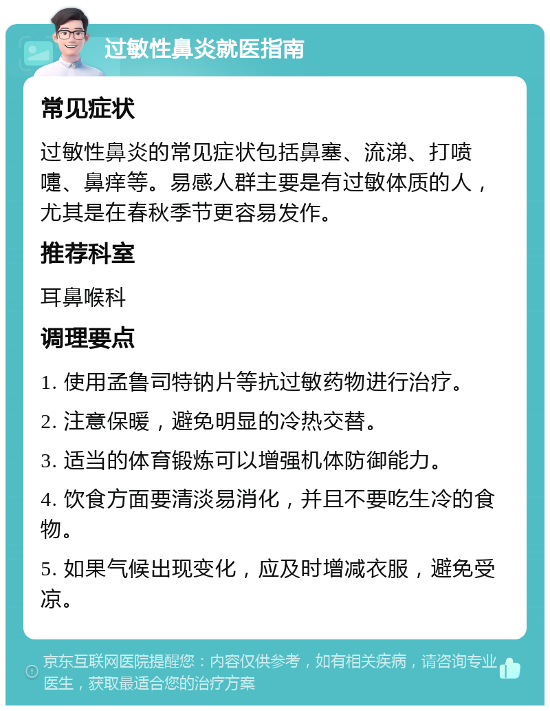 过敏性鼻炎就医指南 常见症状 过敏性鼻炎的常见症状包括鼻塞、流涕、打喷嚏、鼻痒等。易感人群主要是有过敏体质的人，尤其是在春秋季节更容易发作。 推荐科室 耳鼻喉科 调理要点 1. 使用孟鲁司特钠片等抗过敏药物进行治疗。 2. 注意保暖，避免明显的冷热交替。 3. 适当的体育锻炼可以增强机体防御能力。 4. 饮食方面要清淡易消化，并且不要吃生冷的食物。 5. 如果气候出现变化，应及时增减衣服，避免受凉。