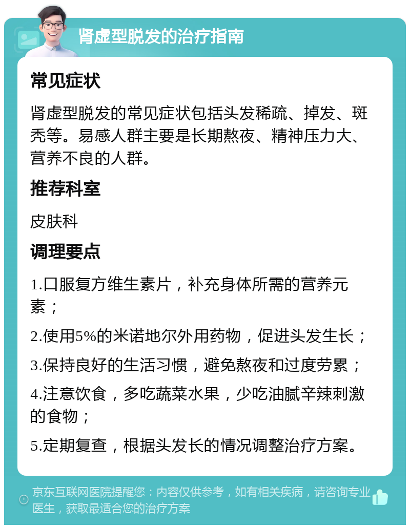 肾虚型脱发的治疗指南 常见症状 肾虚型脱发的常见症状包括头发稀疏、掉发、斑秃等。易感人群主要是长期熬夜、精神压力大、营养不良的人群。 推荐科室 皮肤科 调理要点 1.口服复方维生素片，补充身体所需的营养元素； 2.使用5%的米诺地尔外用药物，促进头发生长； 3.保持良好的生活习惯，避免熬夜和过度劳累； 4.注意饮食，多吃蔬菜水果，少吃油腻辛辣刺激的食物； 5.定期复查，根据头发长的情况调整治疗方案。