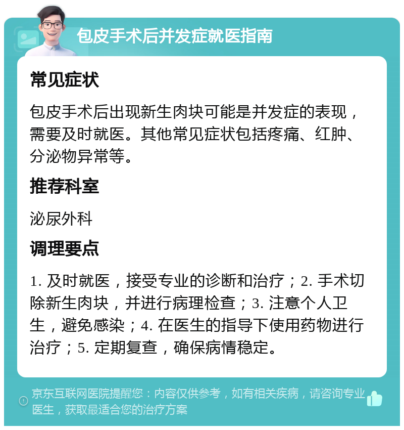 包皮手术后并发症就医指南 常见症状 包皮手术后出现新生肉块可能是并发症的表现，需要及时就医。其他常见症状包括疼痛、红肿、分泌物异常等。 推荐科室 泌尿外科 调理要点 1. 及时就医，接受专业的诊断和治疗；2. 手术切除新生肉块，并进行病理检查；3. 注意个人卫生，避免感染；4. 在医生的指导下使用药物进行治疗；5. 定期复查，确保病情稳定。