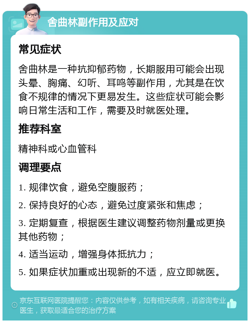 舍曲林副作用及应对 常见症状 舍曲林是一种抗抑郁药物，长期服用可能会出现头晕、胸痛、幻听、耳鸣等副作用，尤其是在饮食不规律的情况下更易发生。这些症状可能会影响日常生活和工作，需要及时就医处理。 推荐科室 精神科或心血管科 调理要点 1. 规律饮食，避免空腹服药； 2. 保持良好的心态，避免过度紧张和焦虑； 3. 定期复查，根据医生建议调整药物剂量或更换其他药物； 4. 适当运动，增强身体抵抗力； 5. 如果症状加重或出现新的不适，应立即就医。