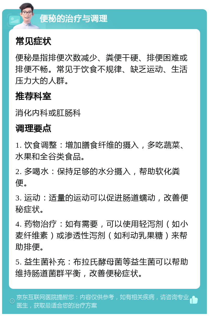 便秘的治疗与调理 常见症状 便秘是指排便次数减少、粪便干硬、排便困难或排便不畅。常见于饮食不规律、缺乏运动、生活压力大的人群。 推荐科室 消化内科或肛肠科 调理要点 1. 饮食调整：增加膳食纤维的摄入，多吃蔬菜、水果和全谷类食品。 2. 多喝水：保持足够的水分摄入，帮助软化粪便。 3. 运动：适量的运动可以促进肠道蠕动，改善便秘症状。 4. 药物治疗：如有需要，可以使用轻泻剂（如小麦纤维素）或渗透性泻剂（如利动乳果糖）来帮助排便。 5. 益生菌补充：布拉氏酵母菌等益生菌可以帮助维持肠道菌群平衡，改善便秘症状。