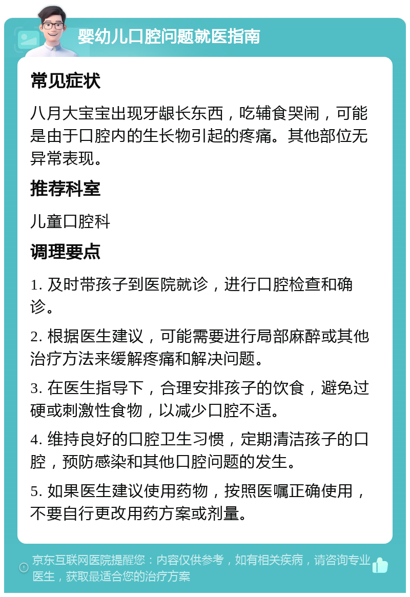 婴幼儿口腔问题就医指南 常见症状 八月大宝宝出现牙龈长东西，吃辅食哭闹，可能是由于口腔内的生长物引起的疼痛。其他部位无异常表现。 推荐科室 儿童口腔科 调理要点 1. 及时带孩子到医院就诊，进行口腔检查和确诊。 2. 根据医生建议，可能需要进行局部麻醉或其他治疗方法来缓解疼痛和解决问题。 3. 在医生指导下，合理安排孩子的饮食，避免过硬或刺激性食物，以减少口腔不适。 4. 维持良好的口腔卫生习惯，定期清洁孩子的口腔，预防感染和其他口腔问题的发生。 5. 如果医生建议使用药物，按照医嘱正确使用，不要自行更改用药方案或剂量。