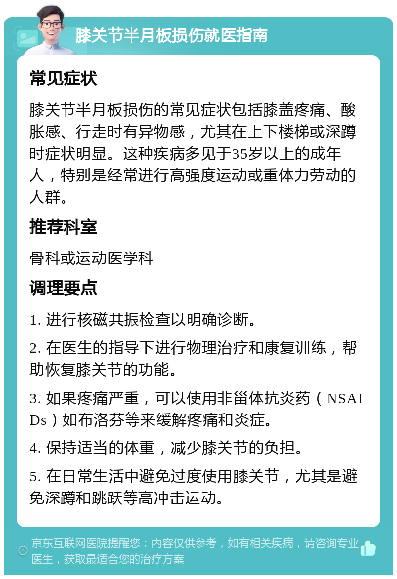 膝关节半月板损伤就医指南 常见症状 膝关节半月板损伤的常见症状包括膝盖疼痛、酸胀感、行走时有异物感，尤其在上下楼梯或深蹲时症状明显。这种疾病多见于35岁以上的成年人，特别是经常进行高强度运动或重体力劳动的人群。 推荐科室 骨科或运动医学科 调理要点 1. 进行核磁共振检查以明确诊断。 2. 在医生的指导下进行物理治疗和康复训练，帮助恢复膝关节的功能。 3. 如果疼痛严重，可以使用非甾体抗炎药（NSAIDs）如布洛芬等来缓解疼痛和炎症。 4. 保持适当的体重，减少膝关节的负担。 5. 在日常生活中避免过度使用膝关节，尤其是避免深蹲和跳跃等高冲击运动。