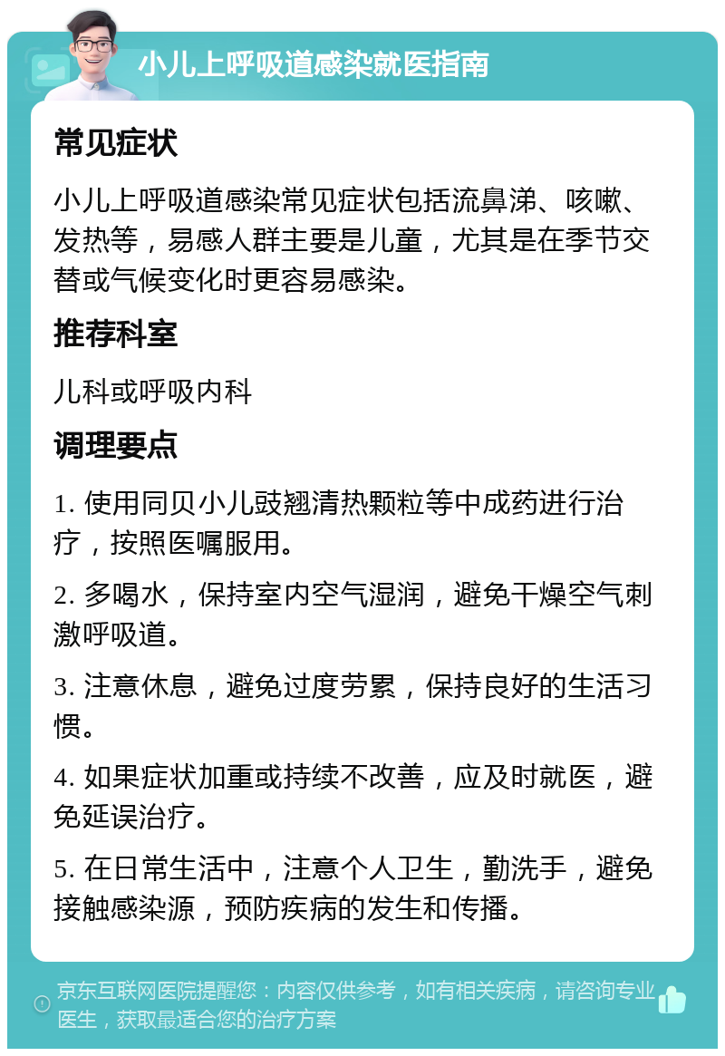 小儿上呼吸道感染就医指南 常见症状 小儿上呼吸道感染常见症状包括流鼻涕、咳嗽、发热等，易感人群主要是儿童，尤其是在季节交替或气候变化时更容易感染。 推荐科室 儿科或呼吸内科 调理要点 1. 使用同贝小儿豉翘清热颗粒等中成药进行治疗，按照医嘱服用。 2. 多喝水，保持室内空气湿润，避免干燥空气刺激呼吸道。 3. 注意休息，避免过度劳累，保持良好的生活习惯。 4. 如果症状加重或持续不改善，应及时就医，避免延误治疗。 5. 在日常生活中，注意个人卫生，勤洗手，避免接触感染源，预防疾病的发生和传播。