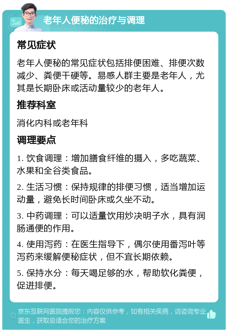 老年人便秘的治疗与调理 常见症状 老年人便秘的常见症状包括排便困难、排便次数减少、粪便干硬等。易感人群主要是老年人，尤其是长期卧床或活动量较少的老年人。 推荐科室 消化内科或老年科 调理要点 1. 饮食调理：增加膳食纤维的摄入，多吃蔬菜、水果和全谷类食品。 2. 生活习惯：保持规律的排便习惯，适当增加运动量，避免长时间卧床或久坐不动。 3. 中药调理：可以适量饮用炒决明子水，具有润肠通便的作用。 4. 使用泻药：在医生指导下，偶尔使用番泻叶等泻药来缓解便秘症状，但不宜长期依赖。 5. 保持水分：每天喝足够的水，帮助软化粪便，促进排便。