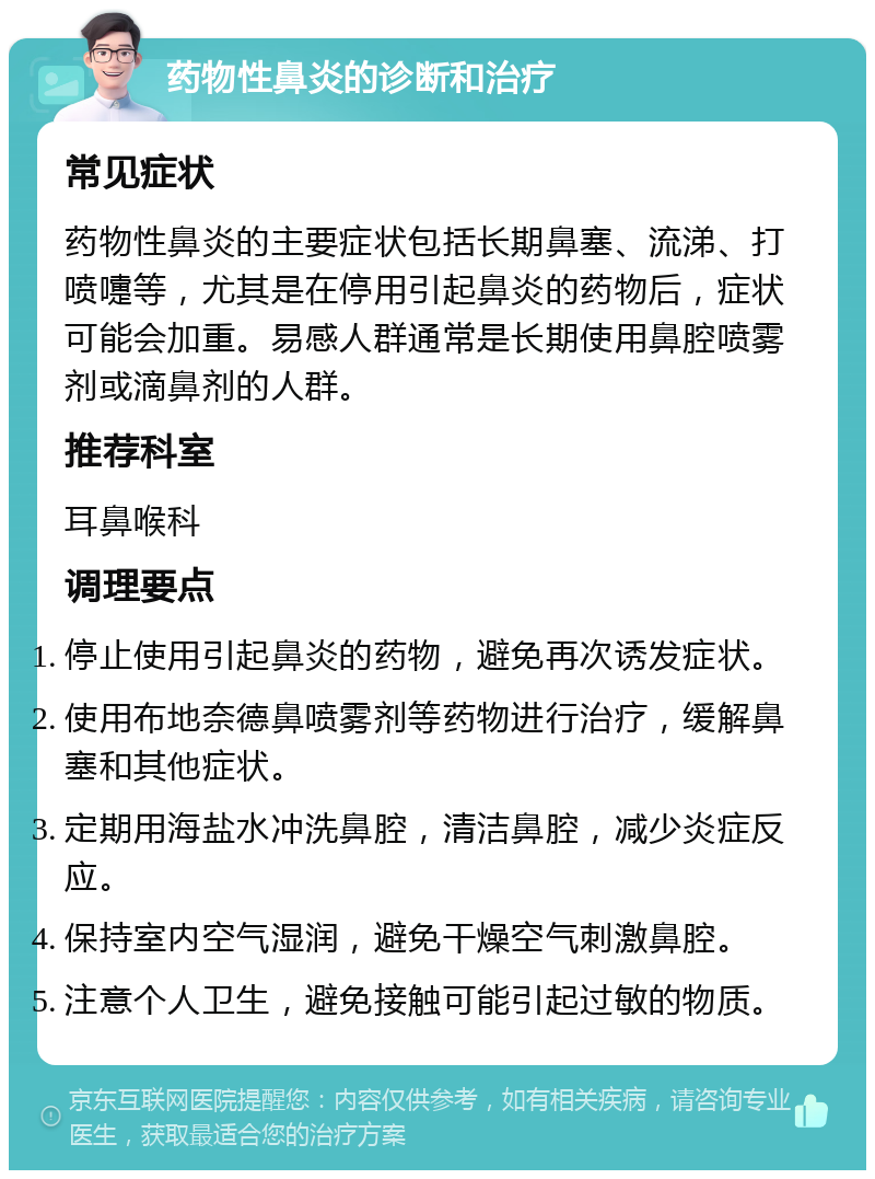 药物性鼻炎的诊断和治疗 常见症状 药物性鼻炎的主要症状包括长期鼻塞、流涕、打喷嚏等，尤其是在停用引起鼻炎的药物后，症状可能会加重。易感人群通常是长期使用鼻腔喷雾剂或滴鼻剂的人群。 推荐科室 耳鼻喉科 调理要点 停止使用引起鼻炎的药物，避免再次诱发症状。 使用布地奈德鼻喷雾剂等药物进行治疗，缓解鼻塞和其他症状。 定期用海盐水冲洗鼻腔，清洁鼻腔，减少炎症反应。 保持室内空气湿润，避免干燥空气刺激鼻腔。 注意个人卫生，避免接触可能引起过敏的物质。