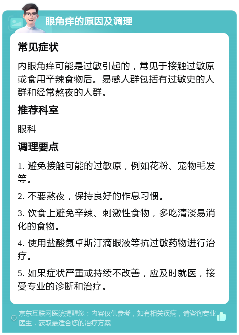 眼角痒的原因及调理 常见症状 内眼角痒可能是过敏引起的，常见于接触过敏原或食用辛辣食物后。易感人群包括有过敏史的人群和经常熬夜的人群。 推荐科室 眼科 调理要点 1. 避免接触可能的过敏原，例如花粉、宠物毛发等。 2. 不要熬夜，保持良好的作息习惯。 3. 饮食上避免辛辣、刺激性食物，多吃清淡易消化的食物。 4. 使用盐酸氮卓斯汀滴眼液等抗过敏药物进行治疗。 5. 如果症状严重或持续不改善，应及时就医，接受专业的诊断和治疗。