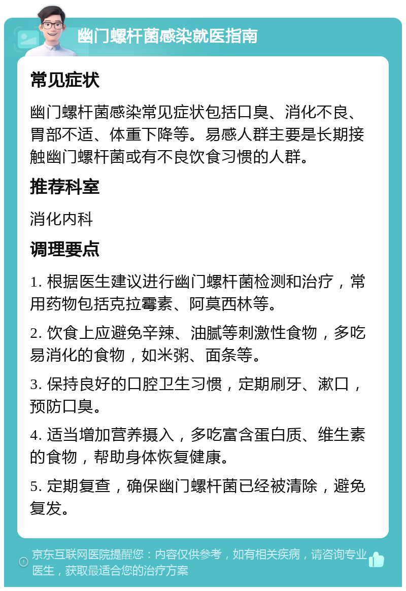 幽门螺杆菌感染就医指南 常见症状 幽门螺杆菌感染常见症状包括口臭、消化不良、胃部不适、体重下降等。易感人群主要是长期接触幽门螺杆菌或有不良饮食习惯的人群。 推荐科室 消化内科 调理要点 1. 根据医生建议进行幽门螺杆菌检测和治疗，常用药物包括克拉霉素、阿莫西林等。 2. 饮食上应避免辛辣、油腻等刺激性食物，多吃易消化的食物，如米粥、面条等。 3. 保持良好的口腔卫生习惯，定期刷牙、漱口，预防口臭。 4. 适当增加营养摄入，多吃富含蛋白质、维生素的食物，帮助身体恢复健康。 5. 定期复查，确保幽门螺杆菌已经被清除，避免复发。