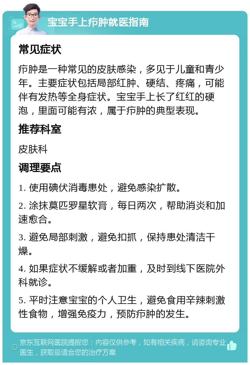 宝宝手上疖肿就医指南 常见症状 疖肿是一种常见的皮肤感染，多见于儿童和青少年。主要症状包括局部红肿、硬结、疼痛，可能伴有发热等全身症状。宝宝手上长了红红的硬泡，里面可能有浓，属于疖肿的典型表现。 推荐科室 皮肤科 调理要点 1. 使用碘伏消毒患处，避免感染扩散。 2. 涂抹莫匹罗星软膏，每日两次，帮助消炎和加速愈合。 3. 避免局部刺激，避免扣抓，保持患处清洁干燥。 4. 如果症状不缓解或者加重，及时到线下医院外科就诊。 5. 平时注意宝宝的个人卫生，避免食用辛辣刺激性食物，增强免疫力，预防疖肿的发生。