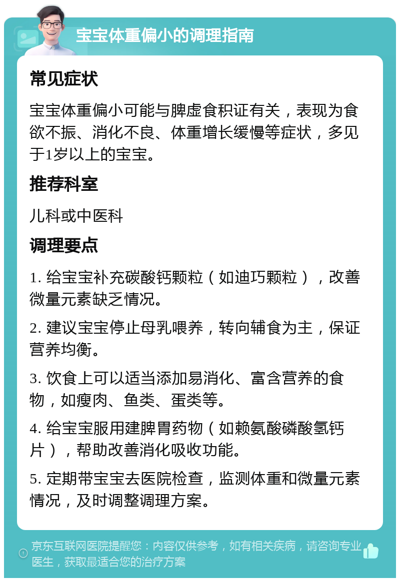 宝宝体重偏小的调理指南 常见症状 宝宝体重偏小可能与脾虚食积证有关，表现为食欲不振、消化不良、体重增长缓慢等症状，多见于1岁以上的宝宝。 推荐科室 儿科或中医科 调理要点 1. 给宝宝补充碳酸钙颗粒（如迪巧颗粒），改善微量元素缺乏情况。 2. 建议宝宝停止母乳喂养，转向辅食为主，保证营养均衡。 3. 饮食上可以适当添加易消化、富含营养的食物，如瘦肉、鱼类、蛋类等。 4. 给宝宝服用建脾胃药物（如赖氨酸磷酸氢钙片），帮助改善消化吸收功能。 5. 定期带宝宝去医院检查，监测体重和微量元素情况，及时调整调理方案。