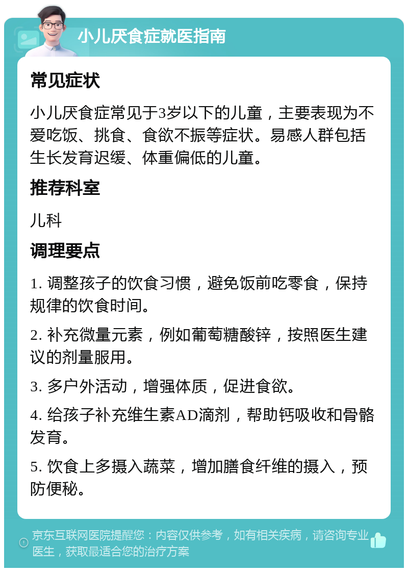 小儿厌食症就医指南 常见症状 小儿厌食症常见于3岁以下的儿童，主要表现为不爱吃饭、挑食、食欲不振等症状。易感人群包括生长发育迟缓、体重偏低的儿童。 推荐科室 儿科 调理要点 1. 调整孩子的饮食习惯，避免饭前吃零食，保持规律的饮食时间。 2. 补充微量元素，例如葡萄糖酸锌，按照医生建议的剂量服用。 3. 多户外活动，增强体质，促进食欲。 4. 给孩子补充维生素AD滴剂，帮助钙吸收和骨骼发育。 5. 饮食上多摄入蔬菜，增加膳食纤维的摄入，预防便秘。