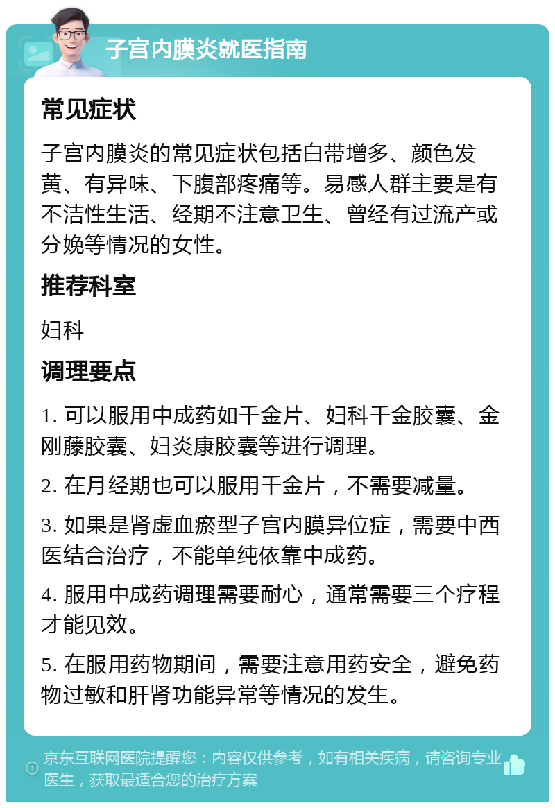 子宫内膜炎就医指南 常见症状 子宫内膜炎的常见症状包括白带增多、颜色发黄、有异味、下腹部疼痛等。易感人群主要是有不洁性生活、经期不注意卫生、曾经有过流产或分娩等情况的女性。 推荐科室 妇科 调理要点 1. 可以服用中成药如千金片、妇科千金胶囊、金刚藤胶囊、妇炎康胶囊等进行调理。 2. 在月经期也可以服用千金片，不需要减量。 3. 如果是肾虚血瘀型子宫内膜异位症，需要中西医结合治疗，不能单纯依靠中成药。 4. 服用中成药调理需要耐心，通常需要三个疗程才能见效。 5. 在服用药物期间，需要注意用药安全，避免药物过敏和肝肾功能异常等情况的发生。