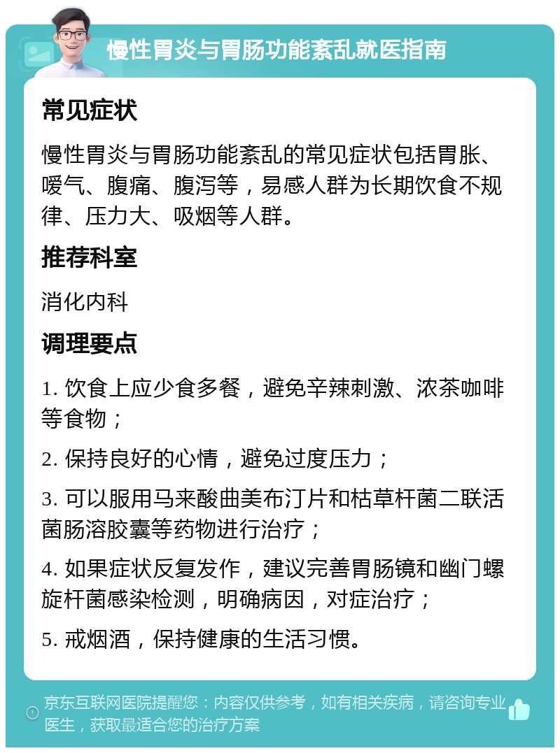 慢性胃炎与胃肠功能紊乱就医指南 常见症状 慢性胃炎与胃肠功能紊乱的常见症状包括胃胀、嗳气、腹痛、腹泻等，易感人群为长期饮食不规律、压力大、吸烟等人群。 推荐科室 消化内科 调理要点 1. 饮食上应少食多餐，避免辛辣刺激、浓茶咖啡等食物； 2. 保持良好的心情，避免过度压力； 3. 可以服用马来酸曲美布汀片和枯草杆菌二联活菌肠溶胶囊等药物进行治疗； 4. 如果症状反复发作，建议完善胃肠镜和幽门螺旋杆菌感染检测，明确病因，对症治疗； 5. 戒烟酒，保持健康的生活习惯。