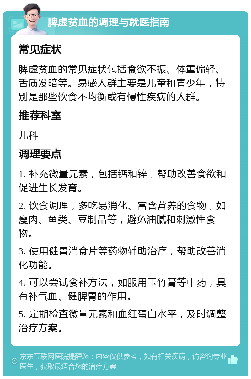 脾虚贫血的调理与就医指南 常见症状 脾虚贫血的常见症状包括食欲不振、体重偏轻、舌质发暗等。易感人群主要是儿童和青少年，特别是那些饮食不均衡或有慢性疾病的人群。 推荐科室 儿科 调理要点 1. 补充微量元素，包括钙和锌，帮助改善食欲和促进生长发育。 2. 饮食调理，多吃易消化、富含营养的食物，如瘦肉、鱼类、豆制品等，避免油腻和刺激性食物。 3. 使用健胃消食片等药物辅助治疗，帮助改善消化功能。 4. 可以尝试食补方法，如服用玉竹膏等中药，具有补气血、健脾胃的作用。 5. 定期检查微量元素和血红蛋白水平，及时调整治疗方案。