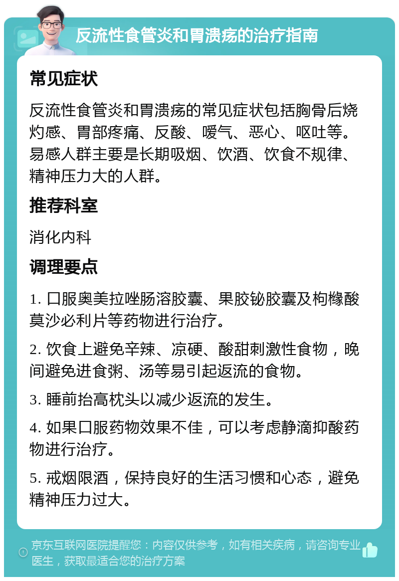 反流性食管炎和胃溃疡的治疗指南 常见症状 反流性食管炎和胃溃疡的常见症状包括胸骨后烧灼感、胃部疼痛、反酸、嗳气、恶心、呕吐等。易感人群主要是长期吸烟、饮酒、饮食不规律、精神压力大的人群。 推荐科室 消化内科 调理要点 1. 口服奥美拉唑肠溶胶囊、果胶铋胶囊及枸橼酸莫沙必利片等药物进行治疗。 2. 饮食上避免辛辣、凉硬、酸甜刺激性食物，晚间避免进食粥、汤等易引起返流的食物。 3. 睡前抬高枕头以减少返流的发生。 4. 如果口服药物效果不佳，可以考虑静滴抑酸药物进行治疗。 5. 戒烟限酒，保持良好的生活习惯和心态，避免精神压力过大。