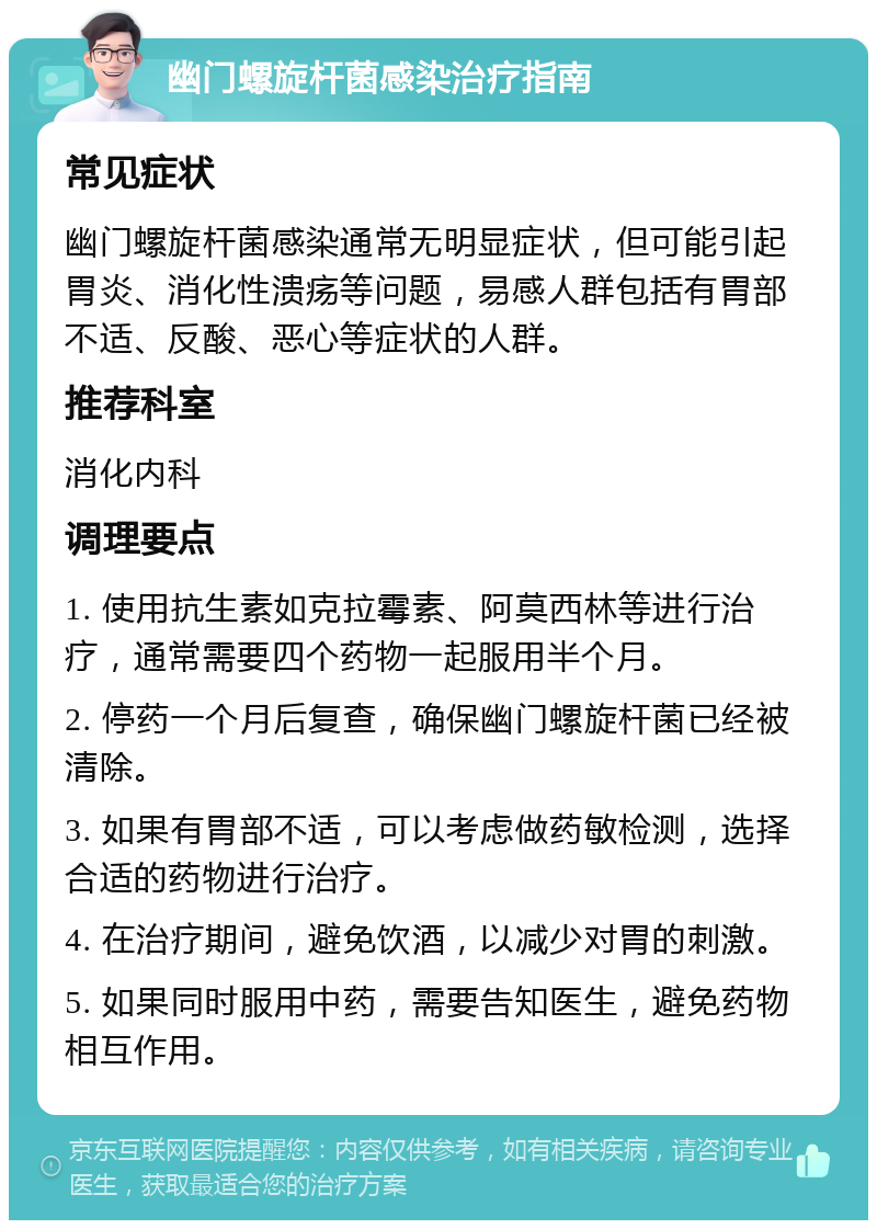 幽门螺旋杆菌感染治疗指南 常见症状 幽门螺旋杆菌感染通常无明显症状，但可能引起胃炎、消化性溃疡等问题，易感人群包括有胃部不适、反酸、恶心等症状的人群。 推荐科室 消化内科 调理要点 1. 使用抗生素如克拉霉素、阿莫西林等进行治疗，通常需要四个药物一起服用半个月。 2. 停药一个月后复查，确保幽门螺旋杆菌已经被清除。 3. 如果有胃部不适，可以考虑做药敏检测，选择合适的药物进行治疗。 4. 在治疗期间，避免饮酒，以减少对胃的刺激。 5. 如果同时服用中药，需要告知医生，避免药物相互作用。