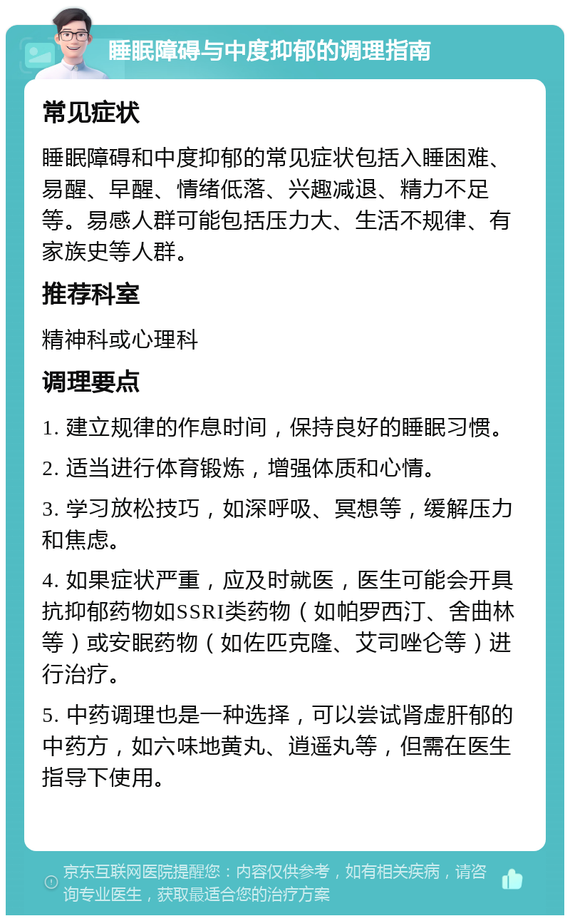 睡眠障碍与中度抑郁的调理指南 常见症状 睡眠障碍和中度抑郁的常见症状包括入睡困难、易醒、早醒、情绪低落、兴趣减退、精力不足等。易感人群可能包括压力大、生活不规律、有家族史等人群。 推荐科室 精神科或心理科 调理要点 1. 建立规律的作息时间，保持良好的睡眠习惯。 2. 适当进行体育锻炼，增强体质和心情。 3. 学习放松技巧，如深呼吸、冥想等，缓解压力和焦虑。 4. 如果症状严重，应及时就医，医生可能会开具抗抑郁药物如SSRI类药物（如帕罗西汀、舍曲林等）或安眠药物（如佐匹克隆、艾司唑仑等）进行治疗。 5. 中药调理也是一种选择，可以尝试肾虚肝郁的中药方，如六味地黄丸、逍遥丸等，但需在医生指导下使用。