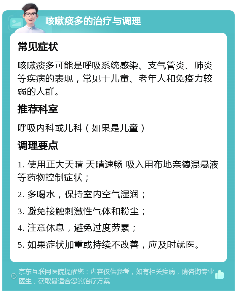 咳嗽痰多的治疗与调理 常见症状 咳嗽痰多可能是呼吸系统感染、支气管炎、肺炎等疾病的表现，常见于儿童、老年人和免疫力较弱的人群。 推荐科室 呼吸内科或儿科（如果是儿童） 调理要点 1. 使用正大天晴 天晴速畅 吸入用布地奈德混悬液等药物控制症状； 2. 多喝水，保持室内空气湿润； 3. 避免接触刺激性气体和粉尘； 4. 注意休息，避免过度劳累； 5. 如果症状加重或持续不改善，应及时就医。