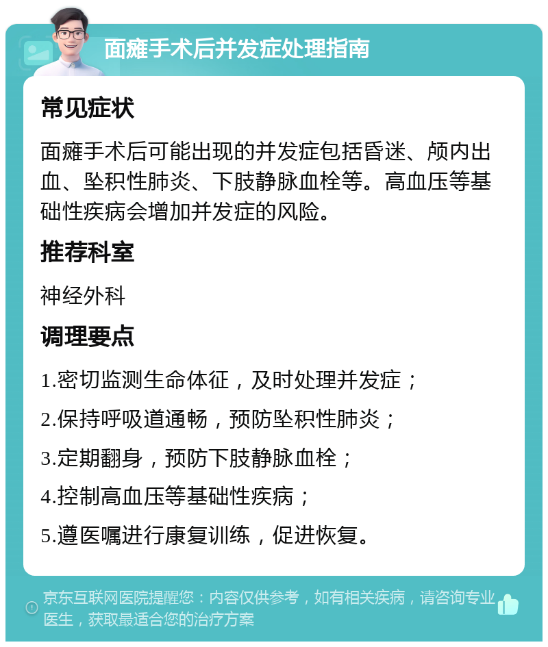 面瘫手术后并发症处理指南 常见症状 面瘫手术后可能出现的并发症包括昏迷、颅内出血、坠积性肺炎、下肢静脉血栓等。高血压等基础性疾病会增加并发症的风险。 推荐科室 神经外科 调理要点 1.密切监测生命体征，及时处理并发症； 2.保持呼吸道通畅，预防坠积性肺炎； 3.定期翻身，预防下肢静脉血栓； 4.控制高血压等基础性疾病； 5.遵医嘱进行康复训练，促进恢复。