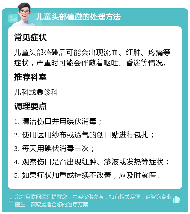 儿童头部磕碰的处理方法 常见症状 儿童头部磕碰后可能会出现流血、红肿、疼痛等症状，严重时可能会伴随着呕吐、昏迷等情况。 推荐科室 儿科或急诊科 调理要点 1. 清洁伤口并用碘伏消毒； 2. 使用医用纱布或透气的创口贴进行包扎； 3. 每天用碘伏消毒三次； 4. 观察伤口是否出现红肿、渗液或发热等症状； 5. 如果症状加重或持续不改善，应及时就医。