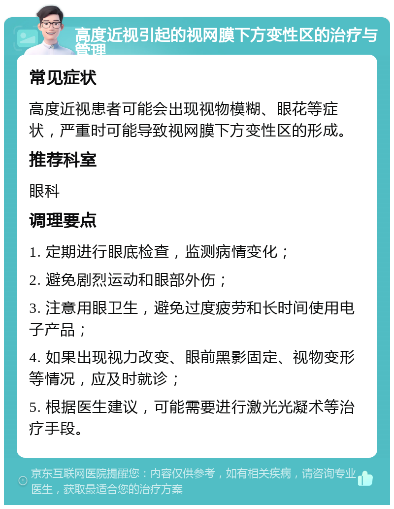 高度近视引起的视网膜下方变性区的治疗与管理 常见症状 高度近视患者可能会出现视物模糊、眼花等症状，严重时可能导致视网膜下方变性区的形成。 推荐科室 眼科 调理要点 1. 定期进行眼底检查，监测病情变化； 2. 避免剧烈运动和眼部外伤； 3. 注意用眼卫生，避免过度疲劳和长时间使用电子产品； 4. 如果出现视力改变、眼前黑影固定、视物变形等情况，应及时就诊； 5. 根据医生建议，可能需要进行激光光凝术等治疗手段。