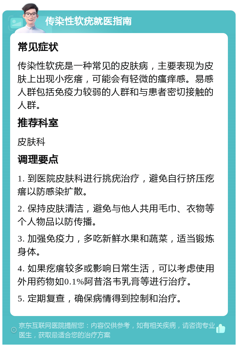 传染性软疣就医指南 常见症状 传染性软疣是一种常见的皮肤病，主要表现为皮肤上出现小疙瘩，可能会有轻微的瘙痒感。易感人群包括免疫力较弱的人群和与患者密切接触的人群。 推荐科室 皮肤科 调理要点 1. 到医院皮肤科进行挑疣治疗，避免自行挤压疙瘩以防感染扩散。 2. 保持皮肤清洁，避免与他人共用毛巾、衣物等个人物品以防传播。 3. 加强免疫力，多吃新鲜水果和蔬菜，适当锻炼身体。 4. 如果疙瘩较多或影响日常生活，可以考虑使用外用药物如0.1%阿昔洛韦乳膏等进行治疗。 5. 定期复查，确保病情得到控制和治疗。