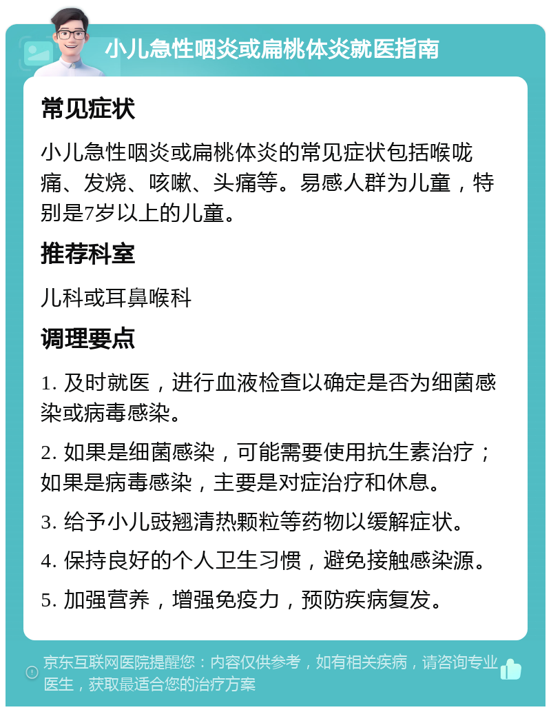 小儿急性咽炎或扁桃体炎就医指南 常见症状 小儿急性咽炎或扁桃体炎的常见症状包括喉咙痛、发烧、咳嗽、头痛等。易感人群为儿童，特别是7岁以上的儿童。 推荐科室 儿科或耳鼻喉科 调理要点 1. 及时就医，进行血液检查以确定是否为细菌感染或病毒感染。 2. 如果是细菌感染，可能需要使用抗生素治疗；如果是病毒感染，主要是对症治疗和休息。 3. 给予小儿豉翘清热颗粒等药物以缓解症状。 4. 保持良好的个人卫生习惯，避免接触感染源。 5. 加强营养，增强免疫力，预防疾病复发。