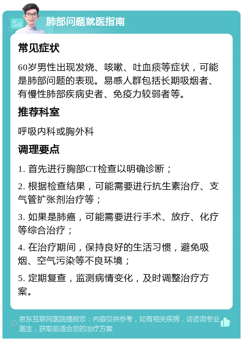 肺部问题就医指南 常见症状 60岁男性出现发烧、咳嗽、吐血痰等症状，可能是肺部问题的表现。易感人群包括长期吸烟者、有慢性肺部疾病史者、免疫力较弱者等。 推荐科室 呼吸内科或胸外科 调理要点 1. 首先进行胸部CT检查以明确诊断； 2. 根据检查结果，可能需要进行抗生素治疗、支气管扩张剂治疗等； 3. 如果是肺癌，可能需要进行手术、放疗、化疗等综合治疗； 4. 在治疗期间，保持良好的生活习惯，避免吸烟、空气污染等不良环境； 5. 定期复查，监测病情变化，及时调整治疗方案。