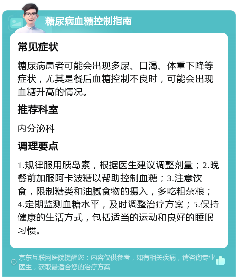 糖尿病血糖控制指南 常见症状 糖尿病患者可能会出现多尿、口渴、体重下降等症状，尤其是餐后血糖控制不良时，可能会出现血糖升高的情况。 推荐科室 内分泌科 调理要点 1.规律服用胰岛素，根据医生建议调整剂量；2.晚餐前加服阿卡波糖以帮助控制血糖；3.注意饮食，限制糖类和油腻食物的摄入，多吃粗杂粮；4.定期监测血糖水平，及时调整治疗方案；5.保持健康的生活方式，包括适当的运动和良好的睡眠习惯。