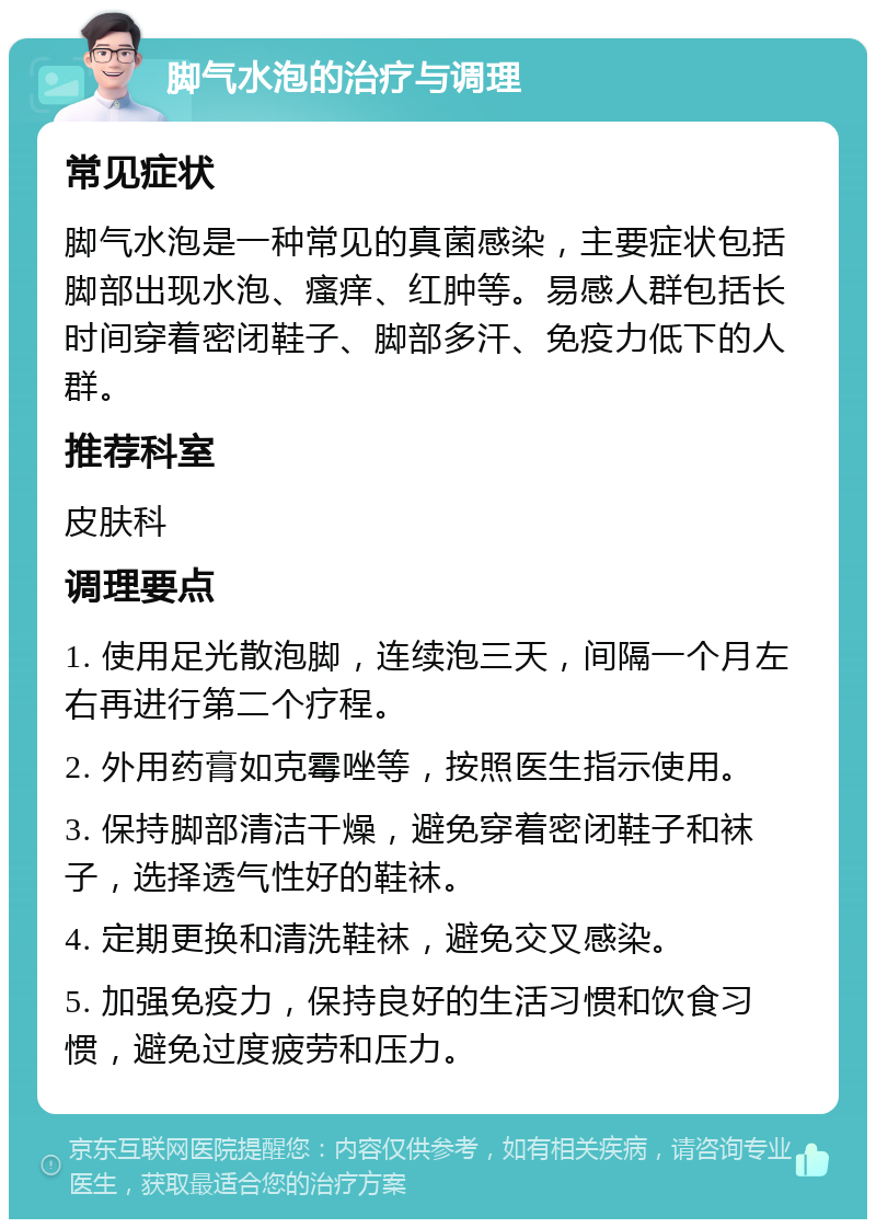 脚气水泡的治疗与调理 常见症状 脚气水泡是一种常见的真菌感染，主要症状包括脚部出现水泡、瘙痒、红肿等。易感人群包括长时间穿着密闭鞋子、脚部多汗、免疫力低下的人群。 推荐科室 皮肤科 调理要点 1. 使用足光散泡脚，连续泡三天，间隔一个月左右再进行第二个疗程。 2. 外用药膏如克霉唑等，按照医生指示使用。 3. 保持脚部清洁干燥，避免穿着密闭鞋子和袜子，选择透气性好的鞋袜。 4. 定期更换和清洗鞋袜，避免交叉感染。 5. 加强免疫力，保持良好的生活习惯和饮食习惯，避免过度疲劳和压力。