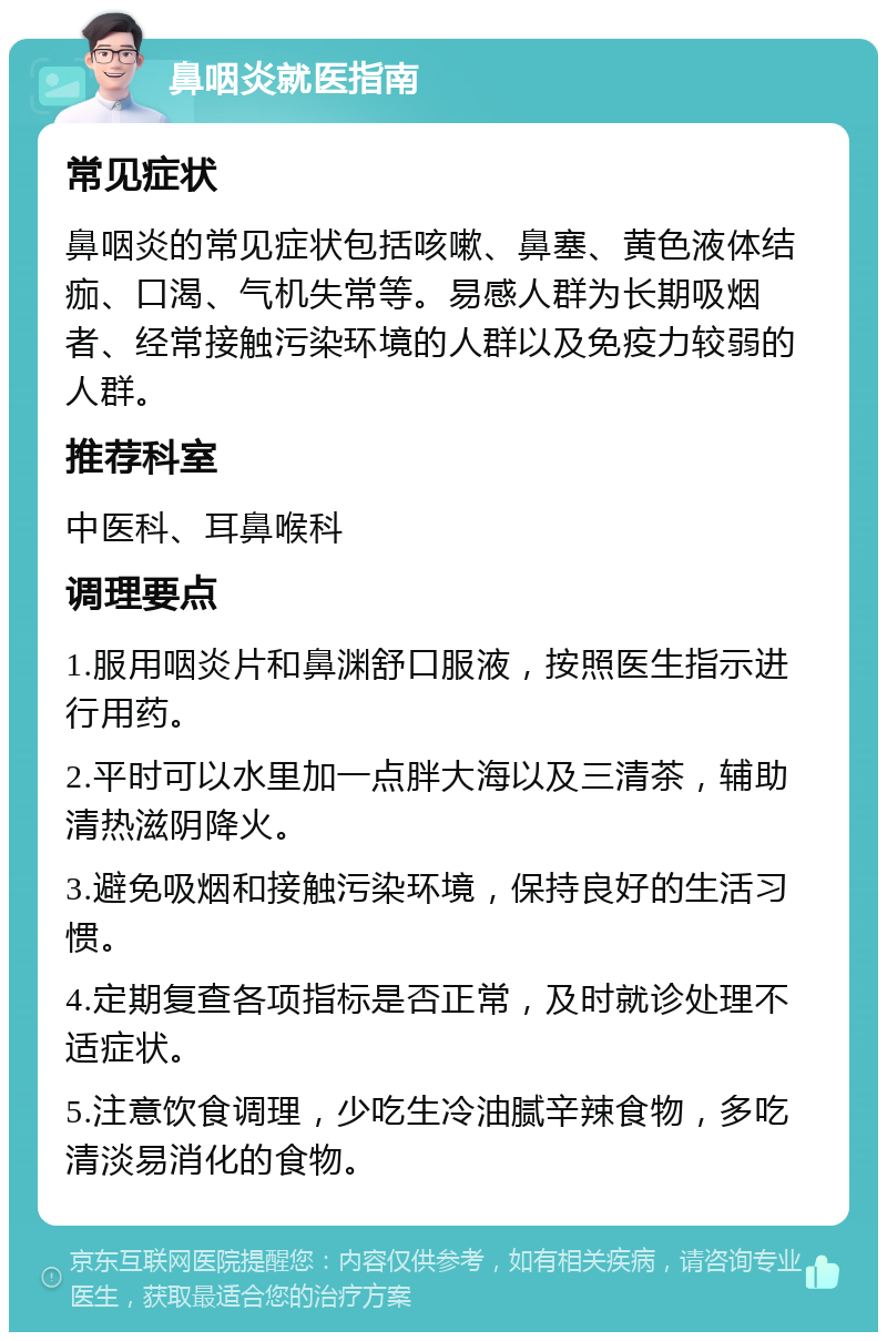 鼻咽炎就医指南 常见症状 鼻咽炎的常见症状包括咳嗽、鼻塞、黄色液体结痂、口渴、气机失常等。易感人群为长期吸烟者、经常接触污染环境的人群以及免疫力较弱的人群。 推荐科室 中医科、耳鼻喉科 调理要点 1.服用咽炎片和鼻渊舒口服液，按照医生指示进行用药。 2.平时可以水里加一点胖大海以及三清茶，辅助清热滋阴降火。 3.避免吸烟和接触污染环境，保持良好的生活习惯。 4.定期复查各项指标是否正常，及时就诊处理不适症状。 5.注意饮食调理，少吃生冷油腻辛辣食物，多吃清淡易消化的食物。