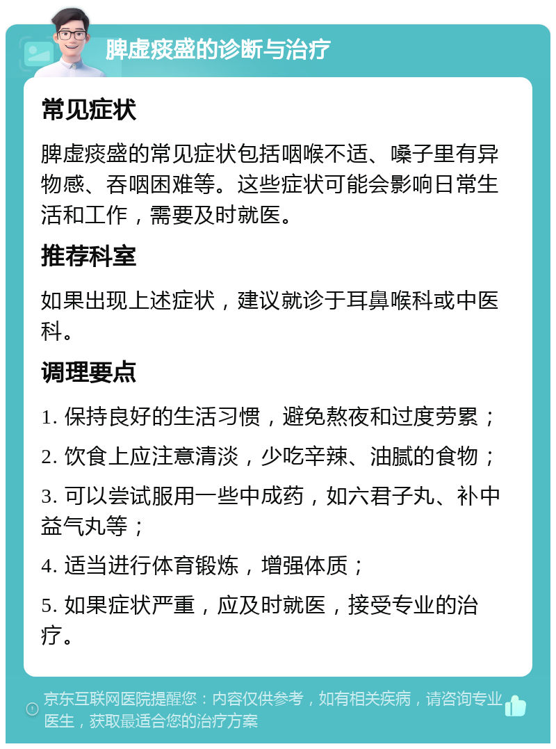 脾虚痰盛的诊断与治疗 常见症状 脾虚痰盛的常见症状包括咽喉不适、嗓子里有异物感、吞咽困难等。这些症状可能会影响日常生活和工作，需要及时就医。 推荐科室 如果出现上述症状，建议就诊于耳鼻喉科或中医科。 调理要点 1. 保持良好的生活习惯，避免熬夜和过度劳累； 2. 饮食上应注意清淡，少吃辛辣、油腻的食物； 3. 可以尝试服用一些中成药，如六君子丸、补中益气丸等； 4. 适当进行体育锻炼，增强体质； 5. 如果症状严重，应及时就医，接受专业的治疗。