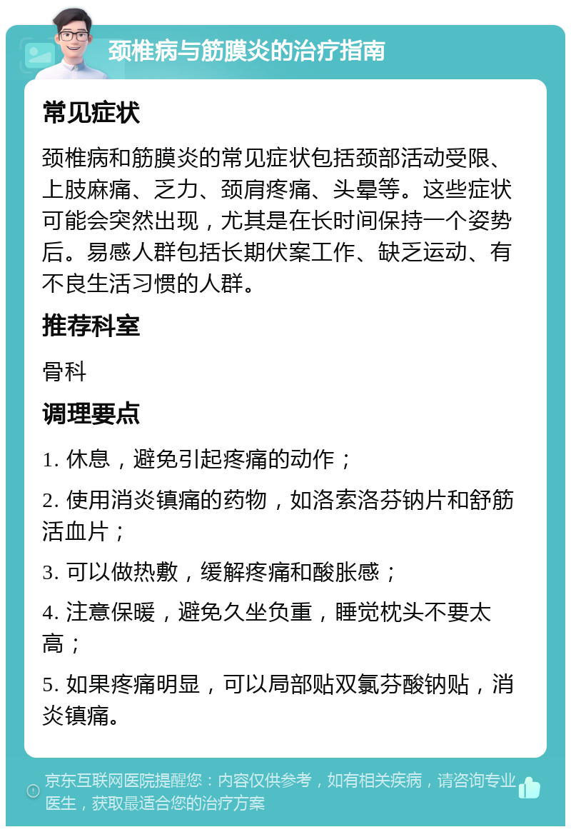 颈椎病与筋膜炎的治疗指南 常见症状 颈椎病和筋膜炎的常见症状包括颈部活动受限、上肢麻痛、乏力、颈肩疼痛、头晕等。这些症状可能会突然出现，尤其是在长时间保持一个姿势后。易感人群包括长期伏案工作、缺乏运动、有不良生活习惯的人群。 推荐科室 骨科 调理要点 1. 休息，避免引起疼痛的动作； 2. 使用消炎镇痛的药物，如洛索洛芬钠片和舒筋活血片； 3. 可以做热敷，缓解疼痛和酸胀感； 4. 注意保暖，避免久坐负重，睡觉枕头不要太高； 5. 如果疼痛明显，可以局部贴双氯芬酸钠贴，消炎镇痛。