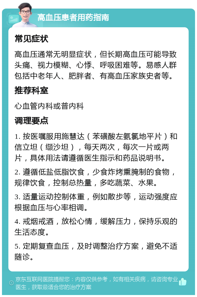 高血压患者用药指南 常见症状 高血压通常无明显症状，但长期高血压可能导致头痛、视力模糊、心悸、呼吸困难等。易感人群包括中老年人、肥胖者、有高血压家族史者等。 推荐科室 心血管内科或普内科 调理要点 1. 按医嘱服用施慧达（苯磺酸左氨氯地平片）和信立坦（缬沙坦），每天两次，每次一片或两片，具体用法请遵循医生指示和药品说明书。 2. 遵循低盐低脂饮食，少食炸烤熏腌制的食物，规律饮食，控制总热量，多吃蔬菜、水果。 3. 适量运动控制体重，例如散步等，运动强度应根据血压与心率相调。 4. 戒烟戒酒，放松心情，缓解压力，保持乐观的生活态度。 5. 定期复查血压，及时调整治疗方案，避免不适随诊。