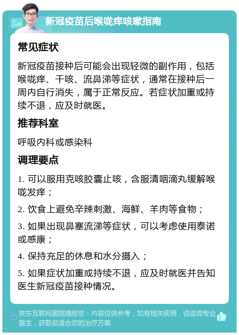 新冠疫苗后喉咙痒咳嗽指南 常见症状 新冠疫苗接种后可能会出现轻微的副作用，包括喉咙痒、干咳、流鼻涕等症状，通常在接种后一周内自行消失，属于正常反应。若症状加重或持续不退，应及时就医。 推荐科室 呼吸内科或感染科 调理要点 1. 可以服用克咳胶囊止咳，含服清咽滴丸缓解喉咙发痒； 2. 饮食上避免辛辣刺激、海鲜、羊肉等食物； 3. 如果出现鼻塞流涕等症状，可以考虑使用泰诺或感康； 4. 保持充足的休息和水分摄入； 5. 如果症状加重或持续不退，应及时就医并告知医生新冠疫苗接种情况。