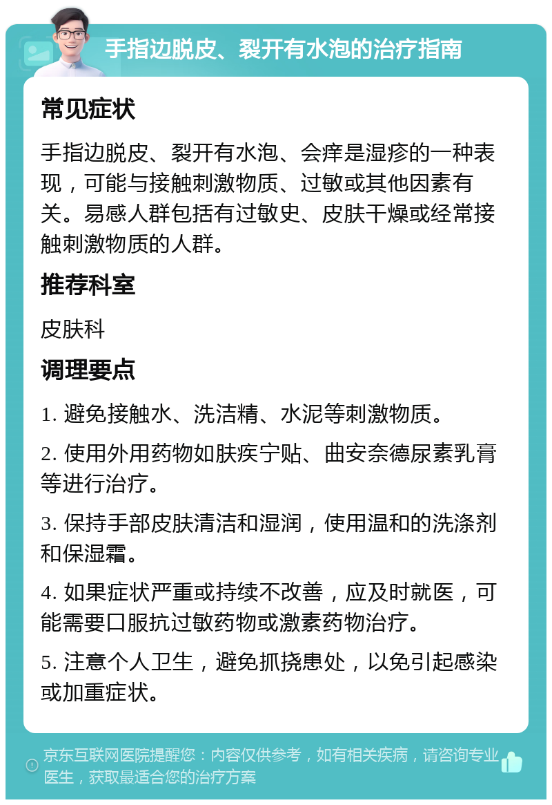 手指边脱皮、裂开有水泡的治疗指南 常见症状 手指边脱皮、裂开有水泡、会痒是湿疹的一种表现，可能与接触刺激物质、过敏或其他因素有关。易感人群包括有过敏史、皮肤干燥或经常接触刺激物质的人群。 推荐科室 皮肤科 调理要点 1. 避免接触水、洗洁精、水泥等刺激物质。 2. 使用外用药物如肤疾宁贴、曲安奈德尿素乳膏等进行治疗。 3. 保持手部皮肤清洁和湿润，使用温和的洗涤剂和保湿霜。 4. 如果症状严重或持续不改善，应及时就医，可能需要口服抗过敏药物或激素药物治疗。 5. 注意个人卫生，避免抓挠患处，以免引起感染或加重症状。