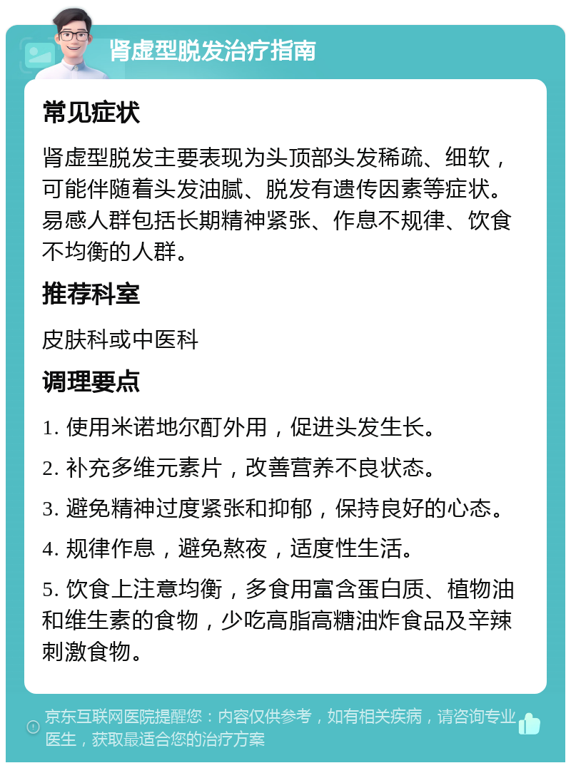 肾虚型脱发治疗指南 常见症状 肾虚型脱发主要表现为头顶部头发稀疏、细软，可能伴随着头发油腻、脱发有遗传因素等症状。易感人群包括长期精神紧张、作息不规律、饮食不均衡的人群。 推荐科室 皮肤科或中医科 调理要点 1. 使用米诺地尔酊外用，促进头发生长。 2. 补充多维元素片，改善营养不良状态。 3. 避免精神过度紧张和抑郁，保持良好的心态。 4. 规律作息，避免熬夜，适度性生活。 5. 饮食上注意均衡，多食用富含蛋白质、植物油和维生素的食物，少吃高脂高糖油炸食品及辛辣刺激食物。