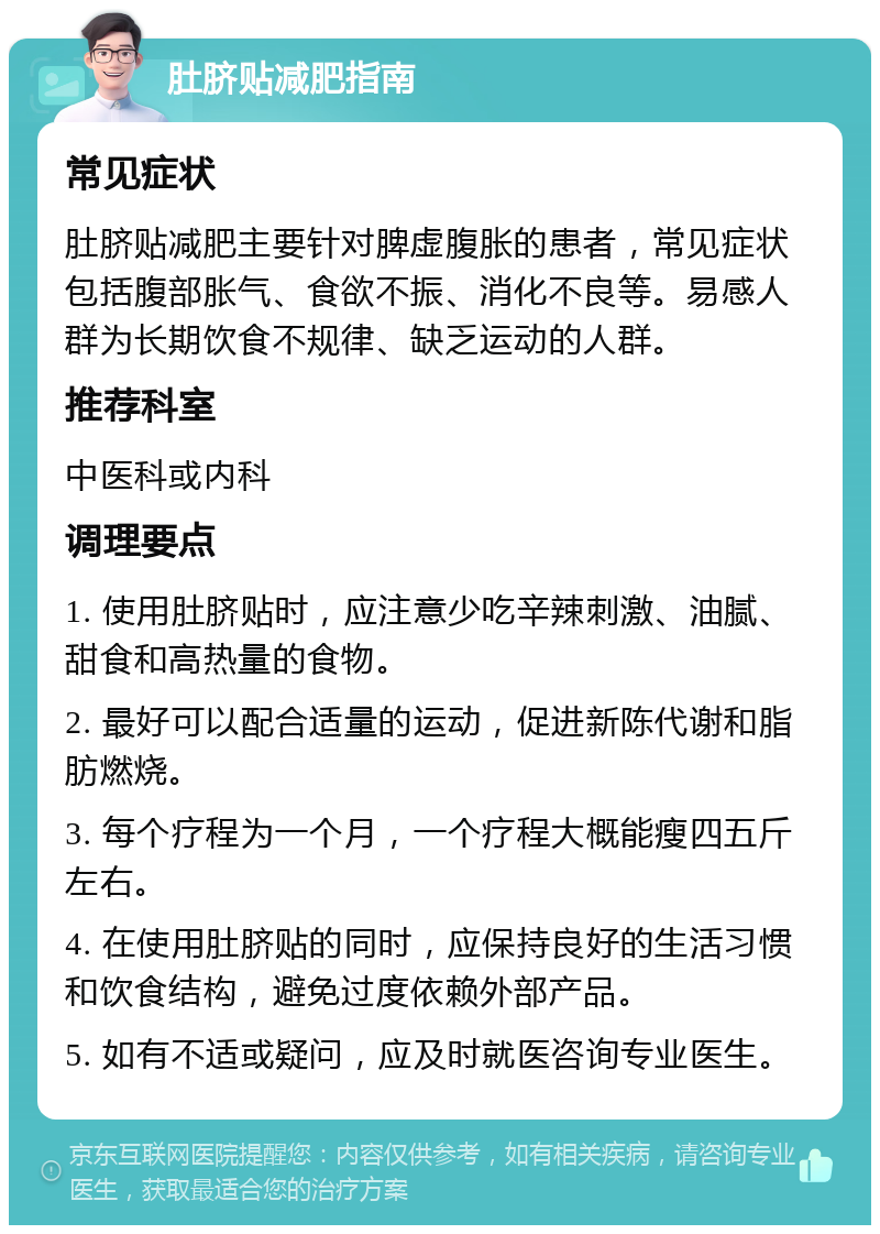 肚脐贴减肥指南 常见症状 肚脐贴减肥主要针对脾虚腹胀的患者，常见症状包括腹部胀气、食欲不振、消化不良等。易感人群为长期饮食不规律、缺乏运动的人群。 推荐科室 中医科或内科 调理要点 1. 使用肚脐贴时，应注意少吃辛辣刺激、油腻、甜食和高热量的食物。 2. 最好可以配合适量的运动，促进新陈代谢和脂肪燃烧。 3. 每个疗程为一个月，一个疗程大概能瘦四五斤左右。 4. 在使用肚脐贴的同时，应保持良好的生活习惯和饮食结构，避免过度依赖外部产品。 5. 如有不适或疑问，应及时就医咨询专业医生。